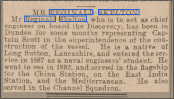 Short article reading: Mr Reginald Skelton, who is to act as chief engineer on board the Discovery, has been in Dundee for some months representing Captain Scott in the superintendence of the construction of the vessel. He is a native of Long Sutton, Lancashire, and entered the service in 1887 as a naval engineers' student. He went to sea in 1892 and served in the flagship for the China Station on the East India Station, and the Mediterranean. He also served in the Channel Squadron.