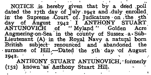 Text reads: NOTIVE is hereby given that by a deed poll dated 17th day of July 1942 and duly enrolled in the Supreme Court of Judicature on the 5th day of August 1942, I, ANTHONY STUART ANTUNOVICH of 'Myland' Golden Acre Angmering-on-Sea in the County of Sussex a Sub-Lieutenant (A) in the Royal Navy a natural born British subject renounced and abandoned the surbname of Hill - Dated the 5th day of August 1942. ANTHONY STUART ANTUNOVICH, formerly (152) known as Anthony Stuart Hill.