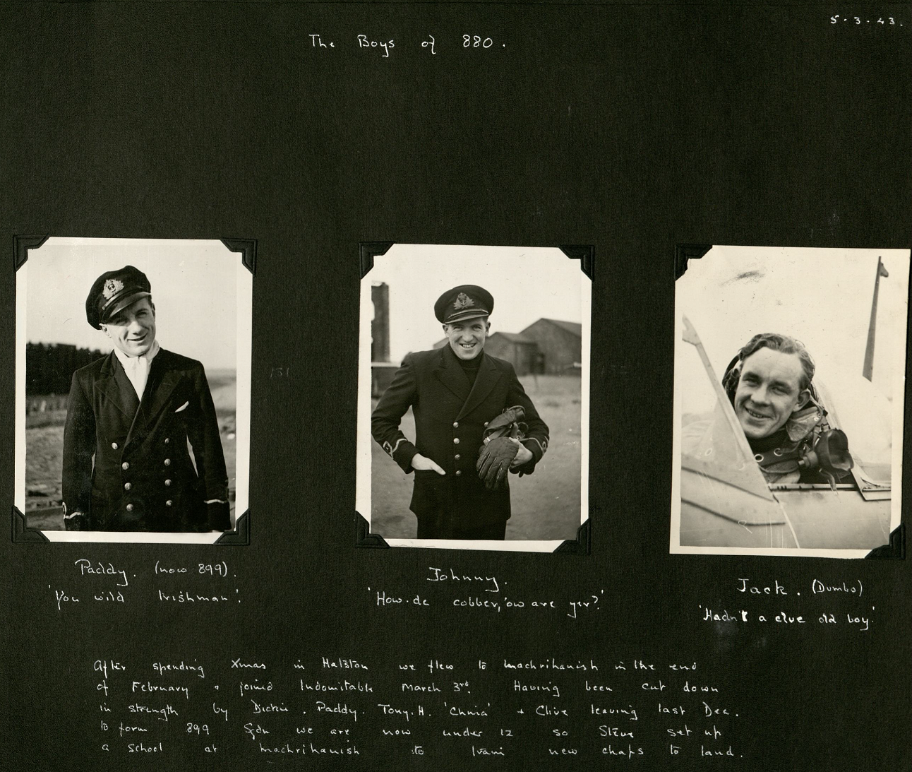 Three portrait photos of young pilots in uniform. Each are captioned: Paddy, now 899 'You wild Irishman'; Johnny ''How de cobber, 'ow are yer?' and Jack (Dumbo) 'Haven't a clue old boy'. The page then has a caption reading: 'After spending Xmas in [RNAS] Hatston we flew to Machrihanish in the end of February & joined Indomitable March 3rd. Having been cut down in strength by Dickie, Paddy, Tony H, China & Clive leaving last Dec. to form 899 Sqdn we are now under 12 so Steve set up a school at Machrihanish to train new chaps to land.'